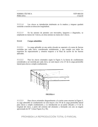 NORMA TÉCNICA NTP 400.034
PERUANA 13 de 65
5.3.2.1.4 Los clavos se introducirán totalmente en la madera y ninguno quedará
sometido a tensión en dirección longitudinal.
5.3.2.1.5 En las uniones de parantes con travesaños, largueros o diagonales, se
emplearán no menos de 3 clavos, en otras uniones no menos de 2 clavos.
5.3.2.2 Cargas admisibles
5.3.2.2.1 La carga aplicable en una unión clavada no superará a la suma de fuerzas
resistidas por cada clavo, considerando aisladamente, y que cumpla con todos los
requisitos de espaciamiento y simetría respecto a la línea de acción de las fuerzas
aplicadas.
5.3.2.2.2 Para los clavos orientados según la Figura 4, la fuerza de cizallamiento
considerada a ser resistida por cada clavo, no será mayor a los 2/3 de la carga permisible
lateral para clavos a simple cizallamiento.
FIGURA 4
5.3.2.2.3 Para clavos orientados diagonalmente a la unión como muestra la Figura 5,
su caga admisible en cizallamiento no será mayor a los 5/6 de la carga permisible lateral
para clavos a simple cizallamiento, y se introducirán en un punto ubicado a 1/3 de la
longitud del clavo, a partir del extremo del elemento y formando con este un ángulo
aproximado de 30 ° (véase Figura 5a y 5b).
PROHIBIDA LA REPRODUCCIÓN TOTAL O PARCIAL
 