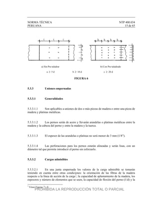 NORMA TÉCNICA NTP 400.034
PERUANA 15 de 65
a) Sin Pre-taladrar b) Con Pre-taladrado
a  5 d b  10 d c  20 d
FIGURA 6
5.3.3 Uniones empernadas
5.3.3.1 Generalidades
5.3.3.1.1 Son aplicables a uniones de dos o más piezas de madera o entre una pieza de
madera y platinas metálicas.
5.3.3.1.2 Los pernos serán de acero y llevarán arandelas o platinas metálicas entre la
madera y la cabeza del perno y entre la madera y la tuerca.
5.3.3.1.3 El espesor de las arandelas o platinas no será menor de 3 mm (1/8”).
5.3.3.1.4 Las perforaciones para los pernos estarán alineadas y serán lisas, con un
diámetro tal que permita introducir el perno sin esforzarlo.
5.3.3.2 Cargas admisibles
5.3.3.2.1 En una junta empernada los valores de la carga admisible se tomarán
teniendo en cuenta entre otras condiciones: la orientación de las fibras de la madera
respecto a la línea de acción de la carga*
; la capacidad de aplastamiento de la madera, los
espesores y número de elementos que se usen, la capacidad de flexión del perno (1/d) y la
*
Véase Figuras 7 y 8.
PROHIBIDA LA REPRODUCCIÓN TOTAL O PARCIAL
 
