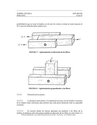 NORMA TÉCNICA NTP 400.034
PERUANA 16 de 65
posibilidad de que se moje la madera; en tal caso los valores a tomar no serán mayores al
66 % que los obtenidos para madera seca.
FIGURA 7 – Aplastamiento en dirección de las fibras
FIGURA 8 – Aplastamiento perpendicular a las fibras
5.3.3.3 Ubicación de los pernos
5.3.3.3.1 La distancia entre pernos y la separación de estos con los bordes o extremos
de la madera serán suficientes para permitir que cada perno desarrolle toda su capacidad
resistente.
5.3.3.3.2 En uniones donde las fuerzas aplicadas son paralelas a las fibras de la
madera, la distancia entre dos pernos medida en dirección de las fibras no será menor a 4
PROHIBIDA LA REPRODUCCIÓN TOTAL O PARCIAL
 