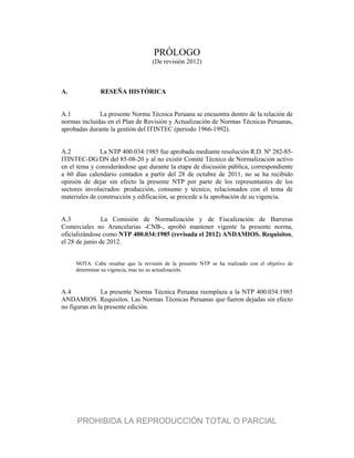PRÓLOGO
(De revisión 2012)
A. RESEÑA HISTÓRICA
A.1 La presente Norma Técnica Peruana se encuentra dentro de la relación de
normas incluidas en el Plan de Revisión y Actualización de Normas Técnicas Peruanas,
aprobadas durante la gestión del ITINTEC (periodo 1966-1992).
A.2 La NTP 400.034:1985 fue aprobada mediante resolución R.D. Nº 282-85-
ITINTEC-DG/DN del 85-08-20 y al no existir Comité Técnico de Normalización activo
en el tema y considerándose que durante la etapa de discusión pública, correspondiente
a 60 días calendario contados a partir del 28 de octubre de 2011, no se ha recibido
opinión de dejar sin efecto la presente NTP por parte de los representantes de los
sectores involucrados: producción, consumo y técnico, relacionados con el tema de
materiales de construcción y edificación, se procede a la aprobación de su vigencia.
A.3 La Comisión de Normalización y de Fiscalización de Barreras
Comerciales no Arancelarias -CNB-, aprobó mantener vigente la presente norma,
oficializándose como NTP 400.034:1985 (revisada el 2012) ANDAMIOS. Requisitos,
el 28 de junio de 2012.
NOTA: Cabe resaltar que la revisión de la presente NTP se ha realizado con el objetivo de
determinar su vigencia, mas no su actualización.
A.4 La presente Norma Técnica Peruana reemplaza a la NTP 400.034:1985
ANDAMIOS. Requisitos. Las Normas Técnicas Peruanas que fueron dejadas sin efecto
no figuran en la presente edición.
PROHIBIDA LA REPRODUCCIÓN TOTAL O PARCIAL
 