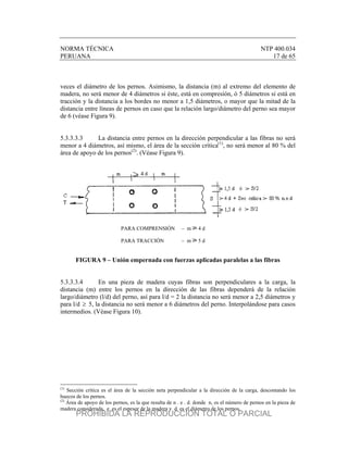 NORMA TÉCNICA NTP 400.034
PERUANA 17 de 65
veces el diámetro de los pernos. Asimismo, la distancia (m) al extremo del elemento de
madera, no será menor de 4 diámetros si éste, está en compresión, ó 5 diámetros si está en
tracción y la distancia a los bordes no menor a 1,5 diámetros, o mayor que la mitad de la
distancia entre líneas de pernos en caso que la relación largo/diámetro del perno sea mayor
de 6 (véase Figura 9).
5.3.3.3.3 La distancia entre pernos en la dirección perpendicular a las fibras no será
menor a 4 diámetros, así mismo, el área de la sección crítica(1)
, no será menor al 80 % del
área de apoyo de los pernos(2)
. (Véase Figura 9).
PARA COMPRENSIÓN – m 4 d
PARA TRACCIÓN – m 5 d
FIGURA 9 – Unión empernada con fuerzas aplicadas paralelas a las fibras
5.3.3.3.4 En una pieza de madera cuyas fibras son perpendiculares a la carga, la
distancia (m) entre los pernos en la dirección de las fibras dependerá de la relación
largo/diámetro (l/d) del perno, así para l/d = 2 la distancia no será menor a 2,5 diámetros y
para l/d  5, la distancia no será menor a 6 diámetros del perno. Interpolándose para casos
intermedios. (Véase Figura 10).
(1)
Sección crítica es el área de la sección neta perpendicular a la dirección de la carga, descontando los
huecos de los pernos.
(2)
Área de apoyo de los pernos, es la que resulta de n . e . d. donde n, es el número de pernos en la pieza de
madera considerada, e es el espesor de la madera y d es el diámetro de los pernos.
PROHIBIDA LA REPRODUCCIÓN TOTAL O PARCIAL
 