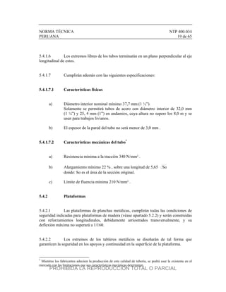 NORMA TÉCNICA NTP 400.034
PERUANA 19 de 65
5.4.1.6 Los extremos libres de los tubos terminarán en un plano perpendicular al eje
longitudinal de estos.
5.4.1.7 Cumplirán además con las siguientes especificaciones:
5.4.1.7.1 Características físicas
a) Diámetro interior nominal mínimo 37,7 mm (1 ½”)
Solamente se permitirá tubos de acero con diámetro interior de 32,0 mm
(1 ¼”) y 25, 4 mm (1”) en andamios, cuya altura no supere los 8,0 m y se
usen para trabajos livianos.
b) El espesor de la pared del tubo no será menor de 3,0 mm .
5.4.1.7.2 Características mecánicas del tubo*
a) Resistencia mínima a la tracción 340 N/mm² .
b) Alargamiento mínimo 22 % , sobre una longitud de 5,65 So
donde: So es el área de la sección original.
c) Límite de fluencia mínima 210 N/mm² .
5.4.2 Plataformas
5.4.2.1 Las plataformas de planchas metálicas, cumplirán todas las condiciones de
seguridad indicadas para plataformas de madera (véase apartado 5.2.2) y serán construidas
con reforzamientos longitudinales, debidamente arriostrados transversalmente, y su
deflexión máxima no superará a 1/160.
5.4.2.2 Los extremos de los tableros metálicos se diseñarán de tal forma que
garanticen la seguridad en los apoyos y continuidad en la superficie de la plataforma.
*
Mientras los fabricantes adecúen la producción de esta calidad de tubería, se podrá usar la existente en el
mercado con las limitaciones que sus características mecánicas determinen.
PROHIBIDA LA REPRODUCCIÓN TOTAL O PARCIAL
 