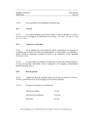 NORMA TÉCNICA NTP 400.034
PERUANA 20 de 65
5.4.2.3 No se permitirá el uso de planchas metálicas lisas.
5.4.3 Cruceta
5.4.3.1 Las crucetas deberán ser de barras sólidas o tubos de diámetro no menor a
19 mm (3/4”) o de ángulos de dimensiones no menores a 25 mm x 25 mm x 3 mm
(1” x 1” x 1/8”).
5.4.4 Largueros y travesaños
5.4.4.1 En los andamios de varios paños de tubería y abrazaderas, los largueros se
extenderán por lo menos dos paños con aseguramiento en cada parante. Los empalmes y
demás uniones se asegurarán a prueba de tracción y de compresión. (Véase apartados
5.5.3.4 y 5.5.3.6).
5.4.4.2 Los travesaños se acoplarán a los parantes en cada cruce parante-larguero y
en caso de travesaños intermedios, estos se asegurarán a los largueros, distanciándose
equidistantemente entre sí.
5.4.5 Base de parante
5.4.5.1 Tendrá una placa de superficie plana con un área no menor de 150 mm x
150 mm , concéntrica con el eje de la espiga a la cual estará asegurada.
5.4.5.1.1 El espesor de la placa no será menor de:
Para hierro fundido 7,9 mm
Para aleación de aluminio 6,35 mm
Para acero 6,0 mm
PROHIBIDA LA REPRODUCCIÓN TOTAL O PARCIAL
 