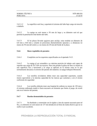 NORMA TÉCNICA NTP 400.034
PERUANA 21 de 65
5.4.5.1.2 La superficie será lisa y soportará el extremo del tubo bajo carga sin torcerlo
o dañarlo.
5.4.5.2 La espiga no será menor a 50 mm de largo y su diámetro será tal que
permita la penetración total dentro del tubo.
5.4.5.3 Si las placas llevarán agujeros para anclaje, estas tendrán un diámetro de
6,0 mm a 10,0 mm y estarán en posiciones diametralmente opuestas y a distancias no
menos de 50 mm del centro y a no menos de 20 mm del borde de la placa.
5.4.6 Bases regulables de parantes
5.4.6.1 Cumplirán con los requisitos especificados en el apartado 5.4.5.
5.4.6.2 La espiga al ser extendida a su máxima posición de trabajo será capaz de
soportar una carga de 59,7 KN sin torcerse. Para esta prueba la placa de base se situará en
una superficie lisa y horizontal y la carga se aplicará en la misma zona en la que
normalmente descansa el extremo del parante del andamio; la espiga trabajará libremente.
5.4.6.3 Los tornillos niveladores deben tener una capacidad soportante, cuando
menos equivalente a la máxima capacidad de las marcas que sustentan y con el mismo
coeficiente de seguridad.
5.4.6.4 Los tornillos deberán tener una longitud de embone no menor de 150 mm y
el extremo embonado tendrá si fuera necesario un elemento que limite el juego, de existir
este en el interior del parante.
5.4.7 Ruedas desmontables de parantes
5.4.7.1 Se diseñarán y construirán con la rigidez y área de soporte necesaria para tal
fin, y su diámetro no será menor de 127 mm dotada de un freno de rueda efectivo que no se
suelte ni por accidente.
PROHIBIDA LA REPRODUCCIÓN TOTAL O PARCIAL
 