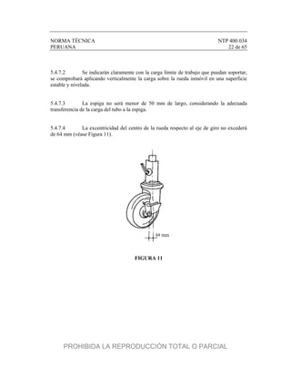 NORMA TÉCNICA NTP 400.034
PERUANA 22 de 65
5.4.7.2 Se indicarán claramente con la carga límite de trabajo que puedan soportar,
se comprobará aplicando verticalmente la carga sobre la rueda inmóvil en una superficie
estable y nivelada.
5.4.7.3 La espiga no será menor de 50 mm de largo, considerando la adecuada
transferencia de la carga del tubo a la espiga.
5.4.7.4 La excentricidad del centro de la rueda respecto al eje de giro no excederá
de 64 mm (véase Figura 11).
FIGURA 11
PROHIBIDA LA REPRODUCCIÓN TOTAL O PARCIAL
 