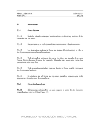 NORMA TÉCNICA NTP 400.034
PERUANA 24 de 65
5.5 Abrazaderas
5.5.1 Generalidades
5.5.1.1 Serán las más adecuadas para las dimensiones, resistencia y tensiones de los
elementos que van a unir.
5.5.1.2 Siempre estarán en perfecto estado de mantenimiento y funcionamiento.
5.5.1.3 Las abrazaderas serán de tal forma que a pesar del continuo uso, ni ellos ni
los elementos que unen sufran deformaciones.
5.5.1.4 Toda abrazadera será capaz de usarse con tubos que cumplan la presente
Norma Técnica Peruana. Excepto las especiales fabricadas para usarse con cierta clase
particular de tubos o perfiles.
5.5.1.5 Toda abrazadera se diseñará para una fijación en forma sencilla y segura de
los elementos del andamio.
5.5.1.6 Se diseñarán de tal forma que sin estar ajustados, ninguna parte podrá
separarse accidentalmente o desengancharse.
5.5.2 Clases de abrazaderas
5.5.2.1 Abrazaderas ortogonales: Las que aseguran la unión de dos elementos
perpendiculares entre sí. (Véase Figura 13).
PROHIBIDA LA REPRODUCCIÓN TOTAL O PARCIAL
 