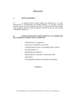 PRÓLOGO
A. RESEÑA HISTÓRICA
A.1 La presente Norma Técnica Peruana fue elaborada por el Comité
Especializado de “SEGURIDAD EN EDIFICACIONES”, en reuniones realizadas
durante los meses de: Junio a Diciembre de 1983 y de Enero-Marzo de 1984, teniendo
como documento inicial de estudio el Esquema 35:01-006 de Junio de 1983, titulado
“ANDAMIOS. Requisitos”.
B. INSTITUCIONES QUE PARTICIPARON EN LA ELABORACIÓN
DE LA PRESENTE NORMA TÉCNICA PERUANA:
- ACROW PERÚ S.A. (Ingenieros)
- ALQUILER Y SERVICIOS ALYS SCRL
- CÁMARA PERUANA DE LA CONSTRUCCIÓN-CAPECO
- GLEASON PERÚ S.A.
- MINISTERIO DE TRABAJO
- MINISTERIO DE VIVIENDA Y CONSTRUCCIÓN
- MADARESA
- UNIVERSIDAD NACIONAL FEDERICO VILLAREAL
---oooOooo---
PROHIBIDA LA REPRODUCCIÓN TOTAL O PARCIAL
 