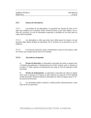 NORMA TÉCNICA NTP 400.034
PERUANA 27 de 65
5.5.3 Ensayos de abrazaderas
5.5.3.1 Las pruebas de las abrazaderas, se ejecutarán por fijación de éstas en los
tubos que cumplan con la presente Norma Técnica Peruana y que estén limpios, lisos y
libres de corrosión. En caso de abrazaderas especiales se probarán en los tubos para los
cuales fueron diseñadas.
5.5.3.2 Las abrazaderas y tubos que éstas unen, deben pasar los ensayos sin que
presenten daño alguno después de ejecutarlos. De lo contrario no se permitirá su uso en
andamios.
5.5.3.3 La forma de colocación, ajuste y herramientas a usarse en los ensayos, serán
los mismos, que siempre han de usarse en el montaje.
5.5.3.4 Abrazaderas ortogonales
a) Prueba de distorsión: La abrazadera conectando dos tubos en ángulo recto
y limitado adecuadamente el deslizamiento por el tubo vertical, como se muestra en
la Figura 17, debe soportar sin deformación una carga de 29,8 kN aplicada al tubo
horizontal.
b) Prueba de deslizamiento: La abrazadera conectando dos tubos en ángulo
recto como se muestra en la Figura 18, debe soportar una carga de 12,4 kN aplicada
al tubo horizontal. Durante la prueba la abrazadera no rotará un ángulo mayor a 10 °
de la posición horizontal.
c) Las abrazaderas deben someterse a ambas pruebas alternativamente y para
cada una de sus posiciones.
PROHIBIDA LA REPRODUCCIÓN TOTAL O PARCIAL
 