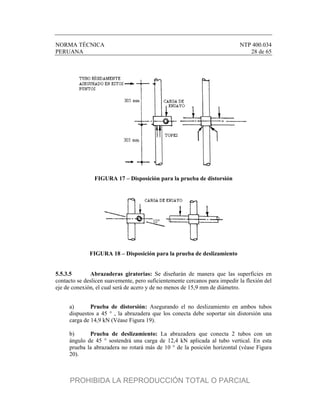 NORMA TÉCNICA NTP 400.034
PERUANA 28 de 65
FIGURA 17 – Disposición para la prueba de distorsión
FIGURA 18 – Disposición para la prueba de deslizamiento
5.5.3.5 Abrazaderas giratorias: Se diseñarán de manera que las superficies en
contacto se deslicen suavemente, pero suficientemente cercanos para impedir la flexión del
eje de conexión, el cual será de acero y de no menos de 15,9 mm de diámetro.
a) Prueba de distorsión: Asegurando el no deslizamiento en ambos tubos
dispuestos a 45 ° , la abrazadera que los conecta debe soportar sin distorsión una
carga de 14,9 kN (Véase Figura 19).
b) Prueba de deslizamiento: La abrazadera que conecta 2 tubos con un
ángulo de 45 ° sostendrá una carga de 12,4 kN aplicada al tubo vertical. En esta
prueba la abrazadera no rotará más de 10 ° de la posición horizontal (véase Figura
20).
PROHIBIDA LA REPRODUCCIÓN TOTAL O PARCIAL
 