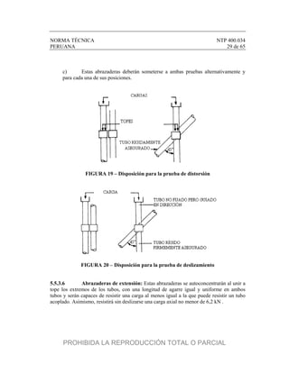 NORMA TÉCNICA NTP 400.034
PERUANA 29 de 65
c) Estas abrazaderas deberán someterse a ambas pruebas alternativamente y
para cada una de sus posiciones.
FIGURA 19 – Disposición para la prueba de distorsión
FIGURA 20 – Disposición para la prueba de deslizamiento
5.5.3.6 Abrazaderas de extensión: Estas abrazaderas se autoconcentrarán al unir a
tope los extremos de los tubos, con una longitud de agarre igual y uniforme en ambos
tubos y serán capaces de resistir una carga al menos igual a la que puede resistir un tubo
acoplado. Asimismo, resistirá sin deslizarse una carga axial no menor de 6,2 kN .
PROHIBIDA LA REPRODUCCIÓN TOTAL O PARCIAL
 