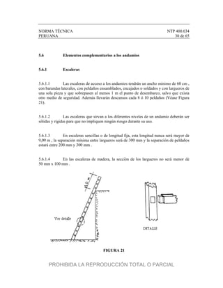 NORMA TÉCNICA NTP 400.034
PERUANA 30 de 65
5.6 Elementos complementarios a los andamios
5.6.1 Escaleras
5.6.1.1 Las escaleras de acceso a los andamios tendrán un ancho mínimo de 60 cm ,
con barandas laterales, con peldaños ensamblados, encajados o soldados y con largueros de
una sola pieza y que sobrepasen al menos 1 m el punto de desembarco, salvo que exista
otro medio de seguridad. Además llevarán descansos cada 8 ó 10 peldaños (Véase Figura
21).
5.6.1.2 Las escaleras que sirvan a los diferentes niveles de un andamio deberán ser
sólidas y rígidas para que no impliquen ningún riesgo durante su uso.
5.6.1.3 En escaleras sencillas o de longitud fija, esta longitud nunca será mayor de
9,00 m , la separación mínima entre largueros será de 300 mm y la separación de peldaños
estará entre 200 mm y 300 mm .
5.6.1.4 En las escaleras de madera, la sección de los largueros no será menor de
50 mm x 100 mm .
FIGURA 21
PROHIBIDA LA REPRODUCCIÓN TOTAL O PARCIAL
 