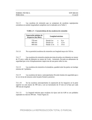 NORMA TÉCNICA NTP 400.034
PERUANA 31 de 65
5.6.1.5 Las escaleras de extensión que se componen de escaleras superpuestas
corredizas en sentido longitudinal cumplirán con lo indicado en la Tabla 3.
TABLA 3 – Características de las escaleras de extensión
Separación mínima de
largueros (luz libre)
Longitud máxima
370 mm Desde 0 m a 8 m
400 mm Desde 8 m a 12 m
460 mm Desde 12 m a 18 m
5.6.1.6 No se permitirá escaleras de extensión con longitud mayor de 18,0 m .
5.6.1.7 Las escaleras de extensión estarán provistas de polea con diámetro no menor
de 32 mm y cable de diámetro no menor de 8 mm . Asimismo, llevarán un aditamento de
seguridad que evite el desplazamiento imprevisto de una parte sobre la otra.
5.6.1.8 Las escaleras de extensión al extenderse, quedará entre las partes un traslape
mínimo de 5 peldaños.
5.6.1.9 Las escaleras de tijera o autosoportantes llevarán tirantes de seguridad que a
la vez sirvan de tensores entre la parte frontal y posterior.
5.6.1.10 En las escaleras autosoportantes la separación de los largueros en la parte
superior no será menor de 300 mm y con un incremento de 25 mm en la base por cada
300 mm de longitud.
5.6.1.11 La longitud máxima para escaleras de tijera será de 6,00 m con peldaños
separados no más de 300 mm . Véase Figura 22.
PROHIBIDA LA REPRODUCCIÓN TOTAL O PARCIAL
 