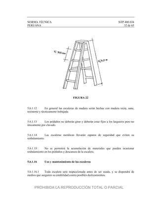 NORMA TÉCNICA NTP 400.034
PERUANA 32 de 65
FIGURA 22
5.6.1.12 En general las escaleras de madera serán hechas con madera recta, sana,
resistente y técnicamente trabajada.
5.6.1.13 Los peldaños no deberán girar y deberán estar fijos a los largueros pero no
únicamente por clavado.
5.6.1.14 Las escaleras metálicas llevarán zapatos de seguridad que eviten su
resbalamiento.
5.6.1.15 No se permitirá la acumulación de materiales que pueden ocasionar
resbalamiento en los peldaños y descansos de la escalera.
5.6.1.16 Uso y mantenimiento de las escaleras
5.6.1.16.1 Toda escalera será inspeccionada antes de ser usada, y se dispondrá de
medios que aseguren su estabilidad contra posibles deslizamientos.
PROHIBIDA LA REPRODUCCIÓN TOTAL O PARCIAL
 