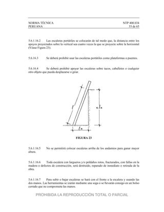 NORMA TÉCNICA NTP 400.034
PERUANA 33 de 65
5.6.1.16.2 Las escaleras portátiles se colocarán de tal modo que, la distancia entre los
apoyos proyectados sobre la vertical sea cuatro veces la que se proyecte sobre la horizontal
(Véase Figura 23).
5.6.16.3 Se deberá prohibir usar las escaleras portátiles como plataformas o puentes.
5.6.16.4 Se deberá prohibir apoyar las escaleras sobre tacos, caballetes o cualquier
otro objeto que pueda desplazarse o girar.
FIGURA 23
5.6.1.16.5 No se permitirá colocar escaleras arriba de los andamios para ganar mayor
altura.
5.6.1.16.6 Toda escalera con largueros y/o peldaños rotos, fracturados, con fallas en la
madera o defectos de construcción, será destruido, reparado de inmediato o retirada de la
obra.
5.6.1.16.7 Para subir o bajar escaleras se hará con el frente a la escalera y usando las
dos manos. Las herramientas se izarán mediante una soga o se llevarán consigo en un bolso
cerrado que no comprometa las manos.
PROHIBIDA LA REPRODUCCIÓN TOTAL O PARCIAL
 