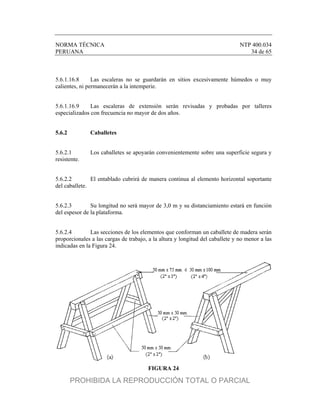NORMA TÉCNICA NTP 400.034
PERUANA 34 de 65
5.6.1.16.8 Las escaleras no se guardarán en sitios excesivamente húmedos o muy
calientes, ni permanecerán a la intemperie.
5.6.1.16.9 Las escaleras de extensión serán revisadas y probadas por talleres
especializados con frecuencia no mayor de dos años.
5.6.2 Caballetes
5.6.2.1 Los caballetes se apoyarán convenientemente sobre una superficie segura y
resistente.
5.6.2.2 El entablado cubrirá de manera continua al elemento horizontal soportante
del caballete.
5.6.2.3 Su longitud no será mayor de 3,0 m y su distanciamiento estará en función
del espesor de la plataforma.
5.6.2.4 Las secciones de los elementos que conforman un caballete de madera serán
proporcionales a las cargas de trabajo, a la altura y longitud del caballete y no menor a las
indicadas en la Figura 24.
FIGURA 24
PROHIBIDA LA REPRODUCCIÓN TOTAL O PARCIAL
 