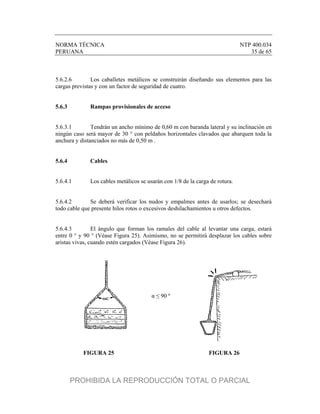 NORMA TÉCNICA NTP 400.034
PERUANA 35 de 65
5.6.2.6 Los caballetes metálicos se construirán diseñando sus elementos para las
cargas previstas y con un factor de seguridad de cuatro.
5.6.3 Rampas provisionales de acceso
5.6.3.1 Tendrán un ancho mínimo de 0,60 m con baranda lateral y su inclinación en
ningún caso será mayor de 30 ° con peldaños horizontales clavados que abarquen toda la
anchura y distanciados no más de 0,50 m .
5.6.4 Cables
5.6.4.1 Los cables metálicos se usarán con 1/8 de la carga de rotura.
5.6.4.2 Se deberá verificar los nudos y empalmes antes de usarlos; se desechará
todo cable que presente hilos rotos o excesivos deshilachamientos u otros defectos.
5.6.4.3 El ángulo que forman los ramales del cable al levantar una carga, estará
entre 0 ° y 90 ° (Véase Figura 25). Asimismo, no se permitirá desplazar los cables sobre
aristas vivas, cuando estén cargados (Véase Figura 26).
FIGURA 25 FIGURA 26
α ≤ 90 º
PROHIBIDA LA REPRODUCCIÓN TOTAL O PARCIAL
 