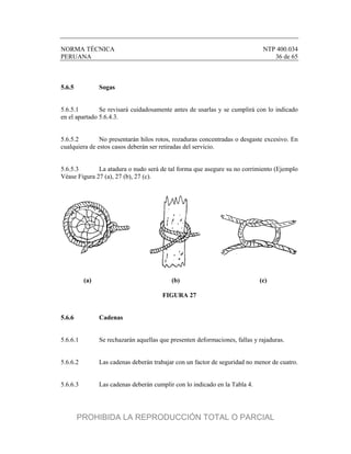 NORMA TÉCNICA NTP 400.034
PERUANA 36 de 65
5.6.5 Sogas
5.6.5.1 Se revisará cuidadosamente antes de usarlas y se cumplirá con lo indicado
en el apartado 5.6.4.3.
5.6.5.2 No presentarán hilos rotos, rozaduras concentradas o desgaste excesivo. En
cualquiera de estos casos deberán ser retiradas del servicio.
5.6.5.3 La atadura o nudo será de tal forma que asegure su no corrimiento (Ejemplo
Véase Figura 27 (a), 27 (b), 27 (c).
(a) (b) (c)
FIGURA 27
5.6.6 Cadenas
5.6.6.1 Se rechazarán aquellas que presenten deformaciones, fallas y rajaduras.
5.6.6.2 Las cadenas deberán trabajar con un factor de seguridad no menor de cuatro.
5.6.6.3 Las cadenas deberán cumplir con lo indicado en la Tabla 4.
PROHIBIDA LA REPRODUCCIÓN TOTAL O PARCIAL
 