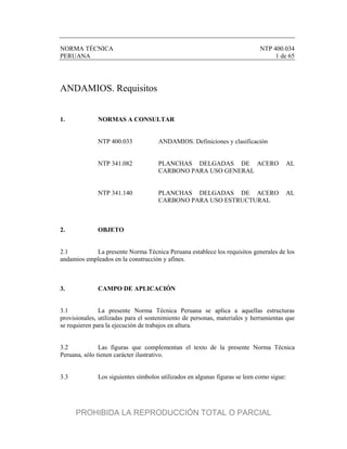NORMA TÉCNICA NTP 400.034
PERUANA 1 de 65
ANDAMIOS. Requisitos
1. NORMAS A CONSULTAR
NTP 400.033 ANDAMIOS. Definiciones y clasificación
NTP 341.082 PLANCHAS DELGADAS DE ACERO AL
CARBONO PARA USO GENERAL
NTP 341.140 PLANCHAS DELGADAS DE ACERO AL
CARBONO PARA USO ESTRUCTURAL
2. OBJETO
2.1 La presente Norma Técnica Peruana establece los requisitos generales de los
andamios empleados en la construcción y afines.
3. CAMPO DE APLICACIÓN
3.1 La presente Norma Técnica Peruana se aplica a aquellas estructuras
provisionales, utilizadas para el sostenimiento de personas, materiales y herramientas que
se requieren para la ejecución de trabajos en altura.
3.2 Las figuras que complementan el texto de la presente Norma Técnica
Peruana, sólo tienen carácter ilustrativo.
3.3 Los siguientes símbolos utilizados en algunas figuras se leen como sigue:
PROHIBIDA LA REPRODUCCIÓN TOTAL O PARCIAL
 