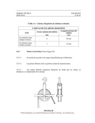 NORMA TÉCNICA NTP 400.034
PERUANA 37 de 65
TABLA 4 – Cadenas. Requisitos de eslabones redondos
CADENAS DE ESLABONES REDONDOS
USO
Grosor mínimo del eslabón
Longitud máxima del
eslabón
mm mm
En andamios para
trabajos livianos.
6 50 mm
En andamios para
trabajos pesados.
7 57 mm
5.6.7 Poleas o Garruchas (Véase Figura 28)
5.6.7.1 Se usarán de acuerdo a las cargas especificadas por el fabricante.
5.6.7.2 Las poleas deberán estar en perfecto estado de mantenimiento.
5.6.7.3 Las poleas deberán asegurarse fijamente de modo que no vibren, se
desplacen o se desprendan de su anclaje.
FIGURA 28
PROHIBIDA LA REPRODUCCIÓN TOTAL O PARCIAL
 