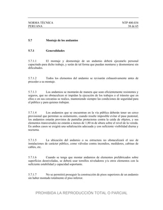 NORMA TÉCNICA NTP 400.034
PERUANA 38 de 65
5.7 Montaje de los andamios
5.7.1 Generalidades
5.7.1.1 El montaje y desmontaje de un andamio deberá ejecutarlo personal
capacitado para dicho trabajo, y serán de tal forma que puedan montarse y desmontarse sin
dificultades.
5.7.1.2 Todos los elementos del andamio se revisarán exhaustivamente antes de
proceder a su montaje.
5.7.1.3 Los andamios se montarán de manera que sean eficientemente resistentes y
seguros, que no obstaculicen ni impidan la ejecución de los trabajos o el tránsito que en
ellos o en sus cercanías se realice, manteniendo siempre las condiciones de seguridad para
el público y para quienes trabajan.
5.7.1.4 Los andamios que se encuentran en la vía pública deberán tener un cerco
provisional que permitan su aislamiento, cuando resulte imposible evitar el pase peatonal,
los andamios estarán provistos de pantallas protectoras contra la caída de objetos, y sus
elementos transversales no estarán a menos de 1,80 m de altura sobre el nivel de la vereda.
En ambos casos se exigirá una señalización adecuada y con suficiente visibilidad diurna y
nocturna.
5.7.1.5 La ubicación del andamio o su estructura no obstaculizará el uso de
instalaciones de carácter público, como válvulas contra incendios, medidores, cabinas de
cables, etc.
5.7.1.6 Cuando se tenga que montar andamios de elementos prefabricados sobre
superficies desniveladas, se deberá usar tornillos niveladores y/u otros elementos con la
suficiente estabilidad y capacidad soportante.
5.7.1.7 No se permitirá proseguir la construcción de pisos superiores de un andamio
sin haber montado totalmente el piso inferior.
PROHIBIDA LA REPRODUCCIÓN TOTAL O PARCIAL
 