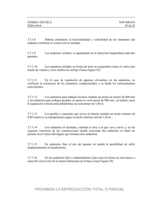 NORMA TÉCNICA NTP 400.034
PERUANA 39 de 65
5.7.1.8 Deberá controlarse la horizontalidad y verticalidad de los elementos del
andamio conforme se avanza con su montaje.
5.7.1.9 Los andamios aislados se apuntalarán en la dirección longitudinal cada dos
parantes.
5.7.1.10 Los andamios aislados en forma de torre se asegurarán contra el vuelco por
medio de vientos y otros medios de anclaje (Véase Figura 33).
5.7.1.11 En el caso de instalación de aparatos elevadores en los andamios, se
verificará la resistencia de los elementos comprometidos y se harán los reforzamientos
convenientes.
5.7.1.12 Los andamios para trabajos livianos tendrán un ancho no menor de 600 mm
y los andamios para trabajos pesados su ancho no será menor de 900 mm ; en ambos casos
la separación vertical entre plataformas no será menor de 1,80 m .
5.7.1.13 Los pasillos y pasarelas que sirven al tránsito tendrán un ancho mínimo de
0,80 m pero si se transportaran cargas su ancho mínimo será de 1,20 m .
5.7.1.14 Los andamios en fachadas, cubrirán el área a la que van a servir, y en las
esquinas exteriores de las construcciones donde converjan dos andamios se fijará un
parante en el vértice del ángulo que forman estos andamios.
5.7.1.15 En andamios fijos el pie del parante no tendrá la posibilidad de sufrir
desplazamientos ni hundimiento.
5.7.1.16 En los andamios fijos e independientes (tipo torre) la altura no será mayor a
ocho (8) veces la luz de la menor dimensión en la base (véase Figura 29).
PROHIBIDA LA REPRODUCCIÓN TOTAL O PARCIAL
 