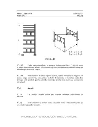 NORMA TÉCNICA NTP 400.034
PERUANA 40 de 65
FIGURA 29
5.7.1.17 En los andamios rodantes su altura no será mayor a cinco (5) veces la luz de
la menor dimensión en la base, salvo que se adicionen otros elementos estabilizantes que
anulan la posibilidad de vuelco.
5.7.1.18 Para andamios de altura superior a 20 m , deberá elaborarse un proyecto con
planos, cargas y memorias, considerando un factor de seguridad no menor de cuatro. Este
proyecto será aprobado por la autoridad municipal con la intervención de un ingeniero
estructural.
5.7.2 Anclajes
5.7.2.1 Los anclajes estarán hechos para soportar esfuerzos generalmente de
tracción.
5.7.2.2 Todo andamio se anclará tanto horizontal como verticalmente para que
absorba las fuerzas horizontales.
PROHIBIDA LA REPRODUCCIÓN TOTAL O PARCIAL
 
