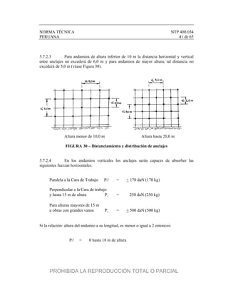 NORMA TÉCNICA NTP 400.034
PERUANA 41 de 65
5.7.2.3 Para andamios de altura inferior de 10 m la distancia horizontal y vertical
entre anclajes no excederá de 6,0 m y para andamios de mayor altura, tal distancia no
excederá de 5,0 m (véase Figura 30).
Altura menor de 10,0 m Altura hasta 20,0 m
FIGURA 30 – Distanciamiento y distribución de anclajes
5.7.2.4 En los andamios verticales los anclajes serán capaces de absorber las
siguientes fuerzas horizontales:
Paralela a la Cara de Trabajo P// = + 170 daN (170 kg)
Perpendicular a la Cara de trabajo
y hasta 15 m de altura 
P = 250 daN (250 kg)
Para alturas mayores de 15 m
u obras con grandes vanos 
P = + 500 daN (500 kg)
Si la relación: altura del andamio a su longitud, es menor o igual a 2 entonces:
P// = 0 hasta 18 m de altura
PROHIBIDA LA REPRODUCCIÓN TOTAL O PARCIAL
 
