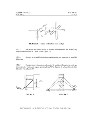 NORMA TÉCNICA NTP 400.034
PERUANA 42 de 65
FIGURA 31 – Fuerzas horizontales en el anclaje
5.7.2.5 Por encima del último anclaje el andamio no sobrepasará más de 3,00 m y
las plataformas no más de 1,50 m (Véase Figura 32).
5.7.2.6 Siempre se revisará la bondad de dos elementos para garantizar la seguridad
del anclaje.
5.7.2.7 Cuando se use estacas como elementos de anclaje, se hincarán de modo que
formen con los vientos, un ángulo aproximado de 90° y el punto de aplicación será al ras
del suelo. Véase Figura 33.
FIGURA 32 FIGURA 33
PROHIBIDA LA REPRODUCCIÓN TOTAL O PARCIAL
 