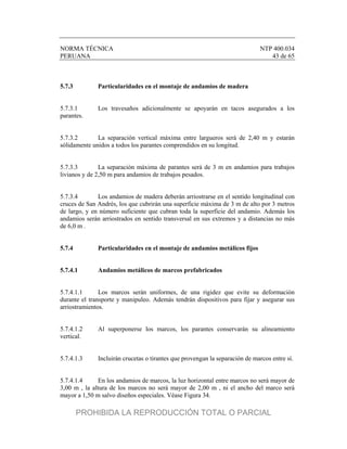 NORMA TÉCNICA NTP 400.034
PERUANA 43 de 65
5.7.3 Particularidades en el montaje de andamios de madera
5.7.3.1 Los travesaños adicionalmente se apoyarán en tacos asegurados a los
parantes.
5.7.3.2 La separación vertical máxima entre largueros será de 2,40 m y estarán
sólidamente unidos a todos los parantes comprendidos en su longitud.
5.7.3.3 La separación máxima de parantes será de 3 m en andamios para trabajos
livianos y de 2,50 m para andamios de trabajos pesados.
5.7.3.4 Los andamios de madera deberán arriostrarse en el sentido longitudinal con
cruces de San Andrés, los que cubrirán una superficie máxima de 3 m de alto por 3 metros
de largo, y en número suficiente que cubran toda la superficie del andamio. Además los
andamios serán arriostrados en sentido transversal en sus extremos y a distancias no más
de 6,0 m .
5.7.4 Particularidades en el montaje de andamios metálicos fijos
5.7.4.1 Andamios metálicos de marcos prefabricados
5.7.4.1.1 Los marcos serán uniformes, de una rigidez que evite su deformación
durante el transporte y manipuleo. Además tendrán dispositivos para fijar y asegurar sus
arriostramientos.
5.7.4.1.2 Al superponerse los marcos, los parantes conservarán su alineamiento
vertical.
5.7.4.1.3 Incluirán crucetas o tirantes que provengan la separación de marcos entre sí.
5.7.4.1.4 En los andamios de marcos, la luz horizontal entre marcos no será mayor de
3,00 m , la altura de los marcos no será mayor de 2,00 m , ni el ancho del marco será
mayor a 1,50 m salvo diseños especiales. Véase Figura 34.
PROHIBIDA LA REPRODUCCIÓN TOTAL O PARCIAL
 