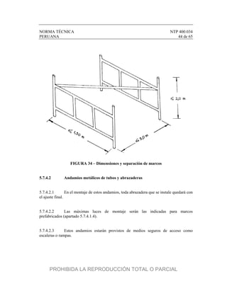 NORMA TÉCNICA NTP 400.034
PERUANA 44 de 65
FIGURA 34 – Dimensiones y separación de marcos
5.7.4.2 Andamios metálicos de tubos y abrazaderas
5.7.4.2.1 En el montaje de estos andamios, toda abrazadera que se instale quedará con
el ajuste final.
5.7.4.2.2 Las máximas luces de montaje serán las indicadas para marcos
prefabricados (apartado 5.7.4.1.4).
5.7.4.2.3 Estos andamios estarán provistos de medios seguros de acceso como
escaleras o rampas.
PROHIBIDA LA REPRODUCCIÓN TOTAL O PARCIAL
 
