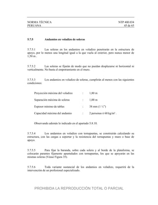 NORMA TÉCNICA NTP 400.034
PERUANA 45 de 65
5.7.5 Andamios en voladizo de soleras
5.7.5.1 Las soleras en los andamios en voladizo penetrarán en la estructura de
apoyo, por lo menos una longitud igual a la que vuela al exterior, pero nunca menor de
1,50 m .
5.7.5.2 Las soleras se fijarán de modo que no puedan desplazarse ni horizontal ni
verticalmente. No basta el empotramiento en el muro.
5.7.5.3 Los andamios en voladizo de soleras, cumplirán al menos con las siguientes
condiciones:
Proyección máxima del voladizo : 1,80 m
Separación máxima de soleras : 1,00 m
Espesor mínimo de tablas : 38 mm (1 ½”)
Capacidad máxima del andamio : 2 personas ó 60 kg/m² .
Observando además lo indicado en el apartado 5.8.10.
5.7.5.4 Los andamios en voladizo con tornapuntas, se construirán calculando su
estructura, con las cargas a soportar y la resistencia del tornapuntas y muro o base de
apoyo.
5.7.5.5 Para fijar la baranda, sobre cada solera y al borde de la plataforma, se
colocarán parantes fijamente apuntalados con tornapuntas, los que se apoyarán en las
mismas soleras (Véase Figura 35).
5.7.5.6 Toda variante sustancial de los andamios en voladizo, requerirá de la
intervención de un profesional especializado.
PROHIBIDA LA REPRODUCCIÓN TOTAL O PARCIAL
 