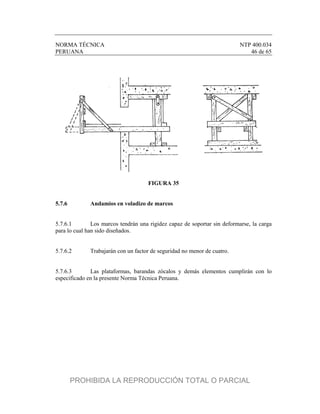NORMA TÉCNICA NTP 400.034
PERUANA 46 de 65
FIGURA 35
5.7.6 Andamios en voladizo de marcos
5.7.6.1 Los marcos tendrán una rigidez capaz de soportar sin deformarse, la carga
para lo cual han sido diseñados.
5.7.6.2 Trabajarán con un factor de seguridad no menor de cuatro.
5.7.6.3 Las plataformas, barandas zócalos y demás elementos cumplirán con lo
especificado en la presente Norma Técnica Peruana.
PROHIBIDA LA REPRODUCCIÓN TOTAL O PARCIAL
 