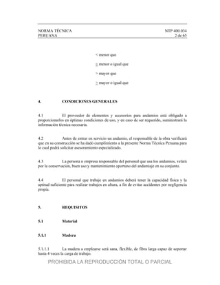 NORMA TÉCNICA NTP 400.034
PERUANA 2 de 65
< menor que
< menor o igual que
> mayor que
> mayor o igual que
4. CONDICIONES GENERALES
4.1 El proveedor de elementos y accesorios para andamios está obligado a
proporcionarlos en óptimas condiciones de uso, y en caso de ser requerido, suministrará la
información técnica necesaria.
4.2 Antes de entrar en servicio un andamio, el responsable de la obra verificará
que en su construcción se ha dado cumplimiento a la presente Norma Técnica Peruana para
lo cual podrá solicitar asesoramiento especializado.
4.3 La persona o empresa responsable del personal que usa los andamios, velará
por la conservación, buen uso y mantenimiento oportuno del andamiaje en su conjunto.
4.4 El personal que trabaje en andamios deberá tener la capacidad física y la
aptitud suficiente para realizar trabajos en altura, a fin de evitar accidentes por negligencia
propia.
5. REQUISITOS
5.1 Material
5.1.1 Madera
5.1.1.1 La madera a emplearse será sana, flexible, de fibra larga capaz de soportar
hasta 4 veces la carga de trabajo.
PROHIBIDA LA REPRODUCCIÓN TOTAL O PARCIAL
 