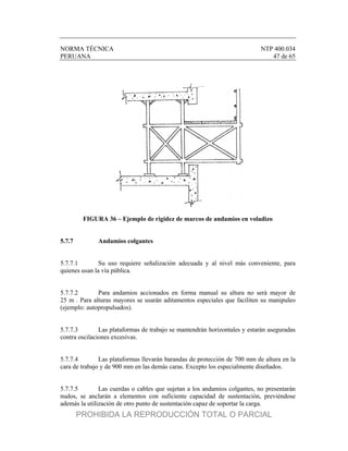 NORMA TÉCNICA NTP 400.034
PERUANA 47 de 65
FIGURA 36 – Ejemplo de rigidez de marcos de andamios en voladizo
5.7.7 Andamios colgantes
5.7.7.1 Su uso requiere señalización adecuada y al nivel más conveniente, para
quienes usan la vía pública.
5.7.7.2 Para andamios accionados en forma manual su altura no será mayor de
25 m . Para alturas mayores se usarán aditamentos especiales que faciliten su manipuleo
(ejemplo: autopropulsados).
5.7.7.3 Las plataformas de trabajo se mantendrán horizontales y estarán aseguradas
contra oscilaciones excesivas.
5.7.7.4 Las plataformas llevarán barandas de protección de 700 mm de altura en la
cara de trabajo y de 900 mm en las demás caras. Excepto los especialmente diseñados.
5.7.7.5 Las cuerdas o cables que sujetan a los andamios colgantes, no presentarán
nudos, se anclarán a elementos con suficiente capacidad de sustentación, previéndose
además la utilización de otro punto de sustentación capaz de soportar la carga.
PROHIBIDA LA REPRODUCCIÓN TOTAL O PARCIAL
 