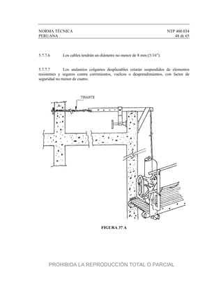 NORMA TÉCNICA NTP 400.034
PERUANA 48 de 65
5.7.7.6 Los cables tendrán un diámetro no menor de 8 mm (5/16”).
5.7.7.7 Los andamios colgantes desplazables estarán suspendidos de elementos
resistentes y seguros contra corrimientos, vuelcos o desprendimientos, con factor de
seguridad no menor de cuatro.
FIGURA 37 A
PROHIBIDA LA REPRODUCCIÓN TOTAL O PARCIAL
 