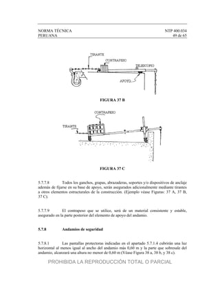 NORMA TÉCNICA NTP 400.034
PERUANA 49 de 65
FIGURA 37 B
FIGURA 37 C
5.7.7.8 Todos los ganchos, grapas, abrazaderas, soportes y/o dispositivos de anclaje
además de fijarse en su base de apoyo, serán asegurados adicionalmente mediante tirantes
a otros elementos estructurales de la construcción. (Ejemplo véase Figuras: 37 A, 37 B,
37 C).
5.7.7.9 El contrapeso que se utilice, será de un material consistente y estable,
asegurado en la parte posterior del elemento de apoyo del andamio.
5.7.8 Andamios de seguridad
5.7.8.1 Las pantallas protectoras indicadas en el apartado 5.7.1.4 cubrirán una luz
horizontal al menos igual al ancho del andamio más 0,60 m y la parte que sobresale del
andamio, alcanzará una altura no menor de 0,60 m (Véase Figura 38 a, 38 b, y 38 c).
PROHIBIDA LA REPRODUCCIÓN TOTAL O PARCIAL
 