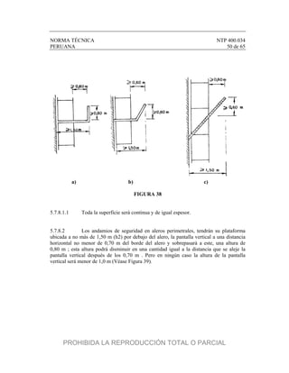 NORMA TÉCNICA NTP 400.034
PERUANA 50 de 65
a) b) c)
FIGURA 38
5.7.8.1.1 Toda la superficie será continua y de igual espesor.
5.7.8.2 Los andamios de seguridad en aleros perimetrales, tendrán su plataforma
ubicada a no más de 1,50 m (h2) por debajo del alero, la pantalla vertical a una distancia
horizontal no menor de 0,70 m del borde del alero y sobrepasará a este, una altura de
0,80 m ; esta altura podrá disminuir en una cantidad igual a la distancia que se aleje la
pantalla vertical después de los 0,70 m . Pero en ningún caso la altura de la pantalla
vertical será menor de 1,0 m (Véase Figura 39).
PROHIBIDA LA REPRODUCCIÓN TOTAL O PARCIAL
 