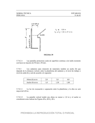 NORMA TÉCNICA NTP 400.034
PERUANA 51 de 65
FIGURA 39
5.7.8.2.1 Las pantallas protectoras serán de superficie continua o de malla resistente
con luces no mayores de 50 mm x 50 mm .
5.7.8.3 Los andamios para retención de materiales tendrán un ancho (b) que
depende de la distancia vertical, entre la plataforma del andamio y el nivel de trabajo o
nivel de caída (h) y será de acuerdo a lo siguiente:
Altura (h) en m 2,0 3,0 4,0
Ancho (b) en m 1,0 1,30 1,80
5.7.8.3.1 La luz de evacuación o separación entre la plataforma y la obra no será
mayor de 0,30 m .
5.7.8.3.2 La pantalla vertical tendrá una altura no menor a 1,0 m y el ancho se
considerará como indican las Figuras 40 a, 40 b y 40 c.
PROHIBIDA LA REPRODUCCIÓN TOTAL O PARCIAL
 