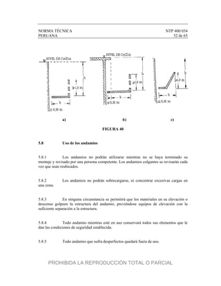 NORMA TÉCNICA NTP 400.034
PERUANA 52 de 65
a) b) c)
FIGURA 40
5.8 Uso de los andamios
5.8.1 Los andamios no podrán utilizarse mientras no se haya terminado su
montaje y revisado por una persona competente. Los andamios colgantes se revisarán cada
vez que sean reubicados.
5.8.2 Los andamios no podrán sobrecargarse, ni concentrar excesivas cargas en
una zona.
5.8.3 En ninguna circunstancia se permitirá que los materiales en su elevación o
descenso golpeen la estructura del andamio, previéndose equipos de elevación con la
suficiente separación a la estructura.
5.8.4 Todo andamio mientras esté en uso conservará todos sus elementos que le
dan las condiciones de seguridad establecida.
5.8.5 Todo andamio que sufra desperfectos quedará fuera de uso.
PROHIBIDA LA REPRODUCCIÓN TOTAL O PARCIAL
 