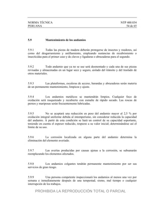 NORMA TÉCNICA NTP 400.034
PERUANA 54 de 65
5.9 Mantenimiento de los andamios
5.9.1 Todas las piezas de madera deberán protegerse de insectos y roedores, así
como del desgarramiento y astillamiento, empleando sustancias de recubrimiento o
insecticidas para el primer caso y de clavos y ligaduras o abrazaderas para el segundo.
5.9.2 Todo andamio que ya no se use será desmontado y cada una de sus piezas
revisadas y almacenadas en un lugar seco y seguro, aislado del tránsito y del traslado de
otros materiales.
5.9.3 Las plataformas, escaleras de acceso, barandas y abrazaderas serán materia
de un permanente mantenimiento, limpieza y ajuste.
5.9.4 Los andamios metálicos se mantendrán limpios. Cualquier foco de
oxidación será rasqueteado y recubierto con esmalte de rápido secado. Las roscas de
pernos y mariposas serán frecuentemente lubricadas.
5.9.5 No se aceptará una reducción en peso del andamio mayor al 2,5 % por
oxidación integral uniforme debida al intemperísmo, sin considerar reducida la capacidad
del andamio. A partir de esta condición se hará un control de su capacidad soportante,
teniendo en cuenta el espesor reducido, respecto a su valor inicial; determinándose así el
límite de su uso.
5.9.6 La corrosión localizada en alguna parte del andamio determina la
eliminación del elemento averiado.
5.9.7 Las averías producidas por causas ajenas a la corrosión, se subsanarán
reemplazando los elementos afectados.
5.9.8 Los andamios colgantes tendrán permanente mantenimiento por ser sus
servicios de gran riesgo.
5.9.9 Una persona competente inspeccionará los andamios al menos una vez por
semana e inmediatamente después de una tempestad, sismo, mal tiempo o cualquier
interrupción de los trabajos.
PROHIBIDA LA REPRODUCCIÓN TOTAL O PARCIAL
 