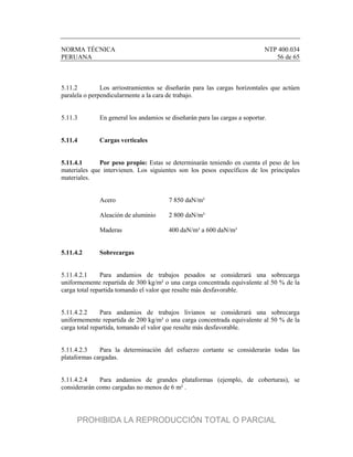 NORMA TÉCNICA NTP 400.034
PERUANA 56 de 65
5.11.2 Los arriostramientos se diseñarán para las cargas horizontales que actúen
paralela o perpendicularmente a la cara de trabajo.
5.11.3 En general los andamios se diseñarán para las cargas a soportar.
5.11.4 Cargas verticales
5.11.4.1 Por peso propio: Estas se determinarán teniendo en cuenta el peso de los
materiales que intervienen. Los siguientes son los pesos específicos de los principales
materiales.
Acero 7 850 daN/m³
Aleación de aluminio 2 800 daN/m³
Maderas 400 daN/m³ a 600 daN/m³
5.11.4.2 Sobrecargas
5.11.4.2.1 Para andamios de trabajos pesados se considerará una sobrecarga
uniformemente repartida de 300 kg/m² o una carga concentrada equivalente al 50 % de la
carga total repartida tomando el valor que resulte más desfavorable.
5.11.4.2.2 Para andamios de trabajos livianos se considerará una sobrecarga
uniformemente repartida de 200 kg/m² o una carga concentrada equivalente al 50 % de la
carga total repartida, tomando el valor que resulte más desfavorable.
5.11.4.2.3 Para la determinación del esfuerzo cortante se considerarán todas las
plataformas cargadas.
5.11.4.2.4 Para andamios de grandes plataformas (ejemplo, de coberturas), se
considerarán como cargadas no menos de 6 m² .
PROHIBIDA LA REPRODUCCIÓN TOTAL O PARCIAL
 