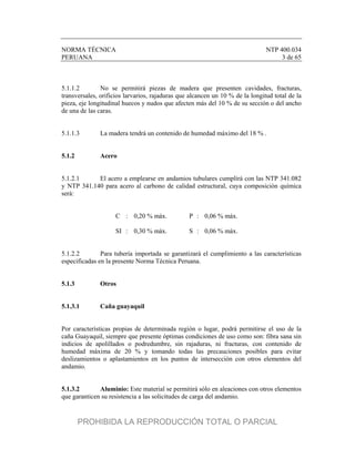 NORMA TÉCNICA NTP 400.034
PERUANA 3 de 65
5.1.1.2 No se permitirá piezas de madera que presenten cavidades, fracturas,
transversales, orificios larvarios, rajaduras que alcancen un 10 % de la longitud total de la
pieza, eje longitudinal huecos y nudos que afecten más del 10 % de su sección o del ancho
de una de las caras.
5.1.1.3 La madera tendrá un contenido de humedad máximo del 18 % .
5.1.2 Acero
5.1.2.1 El acero a emplearse en andamios tubulares cumplirá con las NTP 341.082
y NTP 341.140 para acero al carbono de calidad estructural, cuya composición química
será:
C : 0,20 % máx. P : 0,06 % máx.
SI : 0,30 % máx. S : 0,06 % máx.
5.1.2.2 Para tubería importada se garantizará el cumplimiento a las características
especificadas en la presente Norma Técnica Peruana.
5.1.3 Otros
5.1.3.1 Caña guayaquil
Por características propias de determinada región o lugar, podrá permitirse el uso de la
caña Guayaquil, siempre que presente óptimas condiciones de uso como son: fibra sana sin
indicios de apolillados o podredumbre, sin rajaduras, ni fracturas, con contenido de
humedad máxima de 20 % y tomando todas las precauciones posibles para evitar
deslizamientos o aplastamientos en los puntos de intersección con otros elementos del
andamio.
5.1.3.2 Aluminio: Este material se permitirá sólo en aleaciones con otros elementos
que garanticen su resistencia a las solicitudes de carga del andamio.
PROHIBIDA LA REPRODUCCIÓN TOTAL O PARCIAL
 