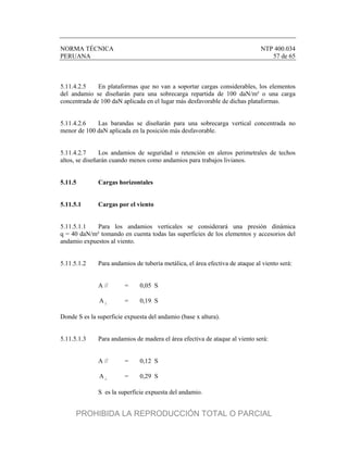 NORMA TÉCNICA NTP 400.034
PERUANA 57 de 65
5.11.4.2.5 En plataformas que no van a soportar cargas considerables, los elementos
del andamio se diseñarán para una sobrecarga repartida de 100 daN/m² o una carga
concentrada de 100 daN aplicada en el lugar más desfavorable de dichas plataformas.
5.11.4.2.6 Las barandas se diseñarán para una sobrecarga vertical concentrada no
menor de 100 daN aplicada en la posición más desfavorable.
5.11.4.2.7 Los andamios de seguridad o retención en aleros perimetrales de techos
altos, se diseñarán cuando menos como andamios para trabajos livianos.
5.11.5 Cargas horizontales
5.11.5.1 Cargas por el viento
5.11.5.1.1 Para los andamios verticales se considerará una presión dinámica
q = 40 daN/m² tomando en cuenta todas las superficies de los elementos y accesorios del
andamio expuestos al viento.
5.11.5.1.2 Para andamios de tubería metálica, el área efectiva de ataque al viento será:
A // = 0,05 S

A = 0,19 S
Donde S es la superficie expuesta del andamio (base x altura).
5.11.5.1.3 Para andamios de madera el área efectiva de ataque al viento será:
A // = 0,12 S

A = 0,29 S
S es la superficie expuesta del andamio.
PROHIBIDA LA REPRODUCCIÓN TOTAL O PARCIAL
 