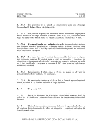 NORMA TÉCNICA NTP 400.034
PERUANA 58 de 65
5.11.5.1.4 Los elementos de la baranda se dimensionarán para una sobrecarga
horizontal de 50 daN en el lugar más desfavorable.
5.11.5.1.5 Las pantallas de protección, en caso de resultar pequeñas las cargas por el
viento, absorberán una carga horizontal y normal a éstas, de 50 daN , concentrada en el
lugar más desfavorable de cada tramo y la flexión horizontal no será mayor de 20 mm .
5.11.5.1.6 Cargas adicionales para andamios - torre: En los andamios torre se tiene
que considerar una carga proveniente del proceso de trabajo y se tomará como una carga
horizontal concentrada de P = 30 daN por cada nivel del andamio que está por encima del
nivel considerando y por paño.
5.11.5.1.7 Por inexactitudes en el montaje: Se considerará las fuerzas que se originan
por posiciones inexactas de montaje, para lo cual los elementos y conexiones se
dimensionarán considerando además de las cargas externas, una carga horizontal que actúa
en el nivel considerado y cuyo valor no es menor de 0,03 veces las cargas verticales que
sumen hasta este nivel.
5.11.5.1.8 Para andamios de altura mayor a 18 m , las cargas por el viento se
considerarán absorbidas totalmente por los anclajes.
5.11.5.1.9 En los andamios tipo torre y móviles se dará un factor de seguridad contra el
vuelco, no menor de 1,5 sin tomar en cuenta las cargas verticales.
5.11.6 Cargas especiales
5.11.6.1 Las cargas adicionales que se presentan como tracción de cables, apoyo de
poleas, etc., se considerarán con sus máximos valores en los niveles correspondientes del
andamio.
5.11.7 El cálculo tiene que demostrar clara y fácilmente la seguridad del andamio y
el suficiente dimensionamiento de todos sus elementos y conexiones valiéndose de
bosquejos explicativos.
PROHIBIDA LA REPRODUCCIÓN TOTAL O PARCIAL
 