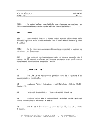 NORMA TÉCNICA NTP 400.034
PERUANA 59 de 65
5.11.8 Se anotará las bases para el cálculo, características de los materiales y sus
respectivas tolerancias de modo que puedan realizarse cambios posteriores.
5.12 Planos
5.12.1 Para andamios fuera de la Norma Técnica Peruana, se elaborarán planos
indicando la posición de los diversos elementos y así se tendrá: Planos Generales y Planos
de Detalles.
5.12.2 En los planos generales esquemáticamente se representará el andamio, sus
elevaciones y sus dimensiones.
5.12.3 Los planos de detalles contendrán todas las medidas necesarias para la
construcción del andamio, detalles de los elementos, características de las abrazaderas,
intersecciones, arrostramientos, tornapuntas y apoyos.
6. ANTECEDENTES
6.1 Nch 348 Of. 53 Prescripciones generales acerca de la seguridad de los
andamios y cierros provisionales.
6.2 Andamios, Apeos y Entivaciones – José María Ledo – Edición CEAD –
España 1970.
6.3 Tecnología de albañilería – V. Savary – Paraninfo. Madrid 1971.
6.4 Bases de cálculo para las construcciones – Barnhard Wedler – Ediciones
Palestra ordenación de los andamios – DIN 4429.
6.5 Nch 351 Of. 56 Descripciones generales de seguridad para escalas portátiles
de madera.
PROHIBIDA LA REPRODUCCIÓN TOTAL O PARCIAL
 