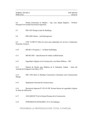 NORMA TÉCNICA NTP 400.034
PERUANA 60 de 65
6.6 Diseño Estructural en Madera – Ing. Luis Zapata Baglieto – Profesor
Principal Universidad Nacional de Ingeniería.
6.7 DIN 1055 Design Loads for Buildings.
6.8 DIN 4420 Arbeits – und Schutzgeruste.
6.9 UNE 76-500-78 Tubos de acero para andamiajes de servicio. Condiciones
Generales, Ensayos.
6.10 BSI BS 1139 (partes 1 – 4) Metal Scaffolding.
6.11 BSI BS 2482 – Specification for timber scaffold boards.
6.12 Seguridad e Higiene en la Construcción y las Obras Públicas – OIT.
6.13 Manual de Diseño para Maderas de la Subregión Andina – Junta del
Acuerdo de Cartagena Lima Mayo 1979.
6.14 DIN 1050 Steef in Building Construction Calculation and Constructional
Design.
6.15 Reglamento Nacional de Construcciones.
6.16 Resolución Suprema N° 021-83-TR. Normas básicas de seguridad e higiene
en obras de edificación.
6.17 ANUARIUM 79 de la Cámara Peruana de la Construcción.
6.18 POWERED SCAFFOLDING H I L O (Catálogo).
PROHIBIDA LA REPRODUCCIÓN TOTAL O PARCIAL
 