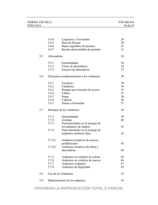 NORMA TÉCNICA NTP 400.034
PERUANA 64 de 65
5.4.4 Largueros y Travesaños 20
5.4.5 Base de Parante 20
5.4.6 Bases regulables de parantes 21
5.4.7 Ruedas desmontables de parantes 21
5.5 Abrazaderas 24
5.5.1 Generalidades 24
5.5.2 Clases de abrazaderas 24
5.5.3 Ensayos de abrazaderas 27
5.6 Elementos complementarios a los Andamios 30
5.6.1 Escaleras 30
5.6.2 Caballetes 34
5.6.3 Rampas provisionales de acceso 35
5.6.4 Cables 35
5.6.5 Sogas 36
5.6.6 Cadenas 36
5.6.7 Poleas o Garruchas 37
5.7 Montajes de los Andamios 38
5.7.1 Generalidades 38
5.7.2 Anclajes 40
5.7.3 Particularidades en el montaje de
los andamios de madera 43
5.7.4 Particularidades en el montaje de
andamios metálicos fijos 43
5.7.4.1 Andamios metálicos de marcos
prefabricados 43
5.7.4.2 Andamios metálicos de tubos y
abrazaderas 44
5.7.5 Andamios en voladizo de soleras 45
5.7.6 Andamios en voladizo de marcos 46
5.7.7 Andamios colgantes 47
5.7.8 Andamios de Seguridad 49
5.8 Uso de los Andamios 52
5.9 Mantenimiento de los andamios 54
PROHIBIDA LA REPRODUCCIÓN TOTAL O PARCIAL
 