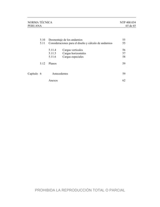 NORMA TÉCNICA NTP 400.034
PERUANA 65 de 65
5.10 Desmontaje de los andamios 55
5.11 Consideraciones para el diseño y cálculo de andamios 55
5.11.4 Cargas verticales 56
5.11.5 Cargas horizontales 57
5.11.6 Cargas especiales 58
5.12 Planos 59
Capítulo 6 Antecedentes 59
Anexos 62
PROHIBIDA LA REPRODUCCIÓN TOTAL O PARCIAL
 