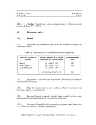 NORMA TÉCNICA NTP 400.034
PERUANA 4 de 65
5.1.3.3 Alambre: El alambre para anclajes será galvanizado y su diámetro nominal
no menos de 2 mm (N° 14 AWG).
5.2 Elementos de madera
5.2.1 Parante
5.2.1.1 Los parantes de los andamios serán de sección transversal no menor a la
indicada en la Tabla 1.
TABLA 1 – Dimensiones de la sección transversal de los parantes
Altura del andamio en
metros
Medidas mínimas de la sección
rectangular del parante en mm
Diámetro mínimo
mm
Hasta 7 100 x 100 (4” x 4”) 125
desde 7 hasta 14 100 x 150 (4” x 6”) 160
desde 14 hasta 20 150 x 150 (6” x 6”)
ó 2 de 100 x 100 (4” x 4”) 180
5.2.1.2 Los parantes se colocarán sobre bases sólidas y resistentes que distribuyan
convenientemente las cargas.
5.2.1.3 El pie del parante se fijará al apoyo mediante anclajes o hincamiento en el
terreno para impedir su desplazamiento.
5.2.1.4 La parte inferior de los parantes hincados, estará protegida con brea u otras
sustancias antipútridas hasta una altura de 1 m sobre el nivel del suelo.
5.2.1.5 En parantes de hasta 10 m sólo se permitirá un empalme y para alturas entre
10 m y 20 m , se permitirán 2 empalmes como máximo.
PROHIBIDA LA REPRODUCCIÓN TOTAL O PARCIAL
 
