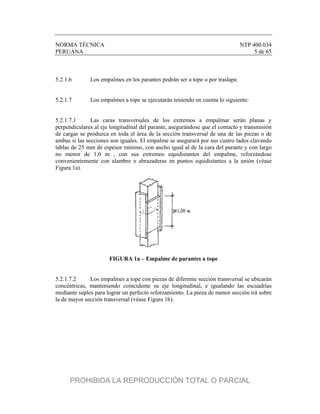 NORMA TÉCNICA NTP 400.034
PERUANA 5 de 65
5.2.1.6 Los empalmes en los parantes podrán ser a tope o por traslape.
5.2.1.7 Los empalmes a tope se ejecutarán teniendo en cuenta lo siguiente:
5.2.1.7.1 Las caras transversales de los extremos a empalmar serán planas y
perpendiculares al eje longitudinal del parante, asegurándose que el contacto y transmisión
de cargas se produzca en toda el área de la sección transversal de una de las piezas o de
ambas si las secciones son iguales. El empalme se asegurará por sus cuatro lados clavando
tablas de 25 mm de espesor mínimo, con ancho igual al de la cara del parante y con largo
no menor de 1,0 m , con sus extremos equidistantes del empalme, reforzándose
convenientemente con alambre o abrazaderas en puntos equidistantes a la unión (véase
Figura 1a).
FIGURA 1a – Empalme de parantes a tope
5.2.1.7.2 Los empalmes a tope con piezas de diferente sección transversal se ubicarán
concéntricas, manteniendo coincidente su eje longitudinal, e igualando las escuadrías
mediante suples para lograr un perfecto reforzamiento. La pieza de menor sección irá sobre
la de mayor sección transversal (véase Figura 1b).
PROHIBIDA LA REPRODUCCIÓN TOTAL O PARCIAL
 